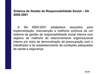 92/29
A SA 8000:2001 estabelece requisitos para
implementação, manutenção e melhoria contínua de um
sistema de gestão de responsabilidade social interna com
objetivo de melhoria do relacionamento organizacional
interno por meio da demonstração da preocupação com o
trabalhador e do estabelecimento de condições adequadas
de saúde e segurança.
Sistema de Gestão de Responsabilidade Social – SA
8000:2001
 