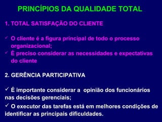 1. TOTAL SATISFAÇÃO DO CLIENTE
 O cliente é a figura principal de todo o processo
organizacional;
 É preciso considerar as necessidades e expectativas
do cliente
2. GERÊNCIA PARTICIPATIVA
 É importante considerar a opinião dos funcionários
nas decisões gerenciais;
 O executor das tarefas está em melhores condições de
identificar as principais dificuldades.
PRINCÍPIOS DA QUALIDADE TOTAL
 