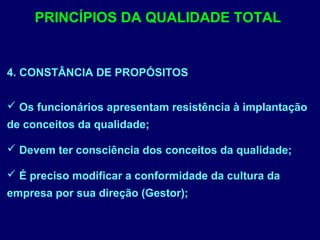 4. CONSTÂNCIA DE PROPÓSITOS
 Os funcionários apresentam resistência à implantação
de conceitos da qualidade;
 Devem ter consciência dos conceitos da qualidade;
 É preciso modificar a conformidade da cultura da
empresa por sua direção (Gestor);
PRINCÍPIOS DA QUALIDADE TOTAL
 