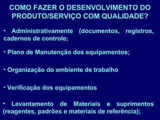 COMO FAZER O DESENVOLVIMENTO DO
PRODUTO/SERVIÇO COM QUALIDADE?
• Organização do ambiente de trabalho
• Administrativamente (documentos, registros,
cadernos de controle;
• Verificação dos equipamentos
• Plano de Manutenção dos equipamentos;
• Levantamento de Materiais e suprimentos
(reagentes, padrões e materiais de referência);
 