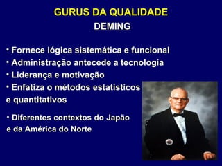 GURUS DA QUALIDADE
DEMING
• Fornece lógica sistemática e funcional
• Administração antecede a tecnologia
• Liderança e motivação
• Enfatiza o métodos estatísticos
e quantitativos
• Diferentes contextos do Japão
e da América do Norte
 