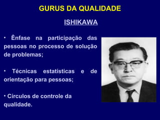 ISHIKAWA
• Ênfase na participação das
pessoas no processo de solução
de problemas;
• Técnicas estatísticas e de
orientação para pessoas;
• Círculos de controle da
qualidade.
GURUS DA QUALIDADE
 