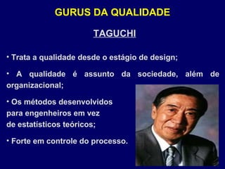 TAGUCHI
• Trata a qualidade desde o estágio de design;
• A qualidade é assunto da sociedade, além de
organizacional;
• Os métodos desenvolvidos
para engenheiros em vez
de estatísticos teóricos;
• Forte em controle do processo.
GURUS DA QUALIDADE
 