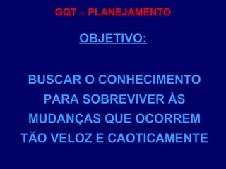 GQT – PLANEJAMENTO
BUSCAR O CONHECIMENTO
PARA SOBREVIVER ÀS
MUDANÇAS QUE OCORREM
TÃO VELOZ E CAOTICAMENTE
OBJETIVO:
 