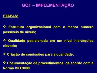 ETAPAS:
 Estrutura organizacional com o menor número
possíveis de níveis;
 Qualidade posicionada em um nível hierárquico
elevado;
 Criação de comissões para a qualidade;
 Documentação de procedimentos, de acordo com a
Norma ISO 9000.
GQT – IMPLEMENTAÇÃO
 