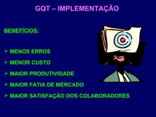 GQT – IMPLEMENTAÇÃO
BENEFÍCIOS:
 MENOS ERROS
 MENOR CUSTO
 MAIOR PRODUTIVIDADE
 MAIOR FATIA DE MERCADO
 MAIOR SATISFAÇÃO DOS COLABORADORES
 