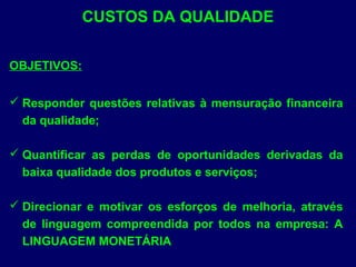 CUSTOS DA QUALIDADE
OBJETIVOS:
 Responder questões relativas à mensuração financeira
da qualidade;
 Quantificar as perdas de oportunidades derivadas da
baixa qualidade dos produtos e serviços;
 Direcionar e motivar os esforços de melhoria, através
de linguagem compreendida por todos na empresa: A
LINGUAGEM MONETÁRIA
 