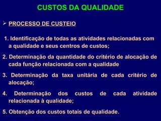  PROCESSO DE CUSTEIO
1. Identificação de todas as atividades relacionadas com
a qualidade e seus centros de custos;
2. Determinação da quantidade do critério de alocação de
cada função relacionada com a qualidade
3. Determinação da taxa unitária de cada critério de
alocação;
4. Determinação dos custos de cada atividade
relacionada à qualidade;
5. Obtenção dos custos totais de qualidade.
CUSTOS DA QUALIDADE
 