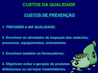 CUSTOS DE PREVENÇÃO
1. PREVINEM A MÁ QUALIDADE;
2. Envolvem as atividades de inspeção dos materiais,
processos, equipamentos, treinamento;
3. Envolvem também os fornecedores;
4. Objetivam evitar a geração de produtos
defeituosos ou serviços insatisfatórios.
CUSTOS DA QUALIDADE
 