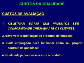 CUSTOS DE AVALIAÇÃO
1. OBJETIVAM EVITAR QUE PRODUTOS SEM
CONFORMIDADE CHEGUEM ATÉ OS CLIENTES.
2. Envolvem identificação de produtos defeituosos;
3. Cada empregado deve funcionar como seu próprio
controle de qualidade;
4. Qualidade já deve nascer com o produto;
CUSTOS DA QUALIDADE
 
