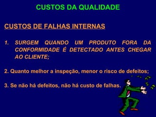 CUSTOS DE FALHAS INTERNAS
1. SURGEM QUANDO UM PRODUTO FORA DA
CONFORMIDADE É DETECTADO ANTES CHEGAR
AO CLIENTE;
2. Quanto melhor a inspeção, menor o risco de defeitos;
3. Se não há defeitos, não há custo de falhas.
CUSTOS DA QUALIDADE
 