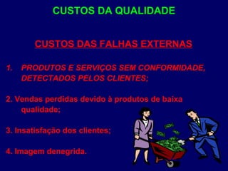 CUSTOS DAS FALHAS EXTERNAS
1. PRODUTOS E SERVIÇOS SEM CONFORMIDADE,
DETECTADOS PELOS CLIENTES;
2. Vendas perdidas devido à produtos de baixa
qualidade;
3. Insatisfação dos clientes;
4. Imagem denegrida.
CUSTOS DA QUALIDADE
 