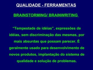 QUALIDADE - FERRAMENTAS
BRAINSTORMING/ BRAINWRITING
“Tempestade de idéias”, expressões de
idéias, sem discriminação das mesmas, por
mais absurdas que possam parecer. É
geralmente usado para desenvolvimento de
novos produtos, implantação do sistema de
qualidade e solução de problemas.
 
