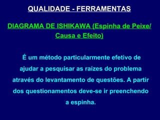 QUALIDADE - FERRAMENTAS
É um método particularmente efetivo de
ajudar a pesquisar as raízes do problema
através do levantamento de questões. A partir
dos questionamentos deve-se ir preenchendo
a espinha.
DIAGRAMA DE ISHIKAWA (Espinha de Peixe/
Causa e Efeito)
 