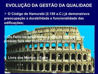  O Código de Hamurabi (2.150 a.C.) já demonstrava
preocupação a durabilidade e funcionalidade das
edificações;
EVOLUÇÃO DA GESTÃO DA QUALIDADE
 Os Fenícios amputavam a mão do fabricante de
produto fora das especificações do governo;
 Livro dos Mortos – Egito
 