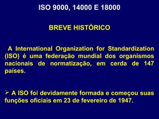 ISO 9000, 14000 E 18000
A International Organization for Standardization
(ISO) é uma federação mundial dos organismos
nacionais de normatização, em cerda de 147
países.
 A ISO foi devidamente formada e começou suas
funções oficiais em 23 de fevereiro de 1947.
BREVE HISTÓRICO
 
