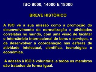 A ISO vê a sua missão como a promoção do
desenvolvimento da normalização e atividades
correlatas no mundo, com uma visão de facilitar
o intercâmbio internacional de bens e serviços, e
de desenvolver a coordenação nas esferas de
atividade intelectual, científica, tecnológica e
econômica.
A adesão à ISO é voluntária, e todos os membros
são tratados de forma igual.
ISO 9000, 14000 E 18000
BREVE HISTÓRICO
 