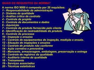 QUAIS OS REQUISITOS DA NORMA?
A norma ISO 9000 é composta por 20 requisitos:
1 - Responsabilidade da administração
2 - Sistema da qualidade
3 - Análise crítica de contrato
4 - Controle de projeto
5 - Controle de documentos e dados
6 - Aquisição
7 - Controle de produto fornecido pelo cliente
8 - Identificação da rastreabilidade do produto
9 - Controle de processo
10 - Inspeção e ensaios
11 - Controle de equipamentos de inspeção, medição e ensaio.
12 - Situação de inspeções e ensaios
13 - Controle de produto não conforme
14 - Ação corretiva e preventiva
15 - Manuseio, armazenagem, embalagem, preservação e entrega
16 - Controle de registros da qualidade
17 - Auditoria interna da qualidade
18 - Treinamento
19 - Serviços associados
20 - Técnicas estatísticas
 