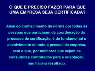 Além do conhecimento da norma por todas as
pessoas que participam da coordenação do
processo de certificação, é de fundamental o
envolvimento de todo o pessoal da empresa,
sem o que, por melhores que sejam os
consultores contratados para a orientação,
não haverá resultado.
O QUE É PRECISO FAZER PARA QUE
UMA EMPRESA SEJA CERTIFICADA?
 