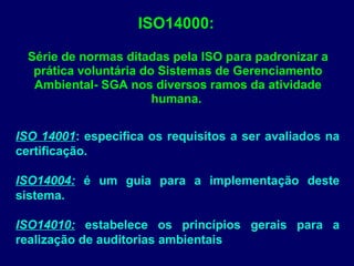 ISO14000:
Série de normas ditadas pela ISO para padronizar a
prática voluntária do Sistemas de Gerenciamento
Ambiental- SGA nos diversos ramos da atividade
humana.
ISO 14001: especifica os requisitos a ser avaliados na
certificação.
ISO14004: é um guia para a implementação deste
sistema.
ISO14010: estabelece os princípios gerais para a
realização de auditorias ambientais
 