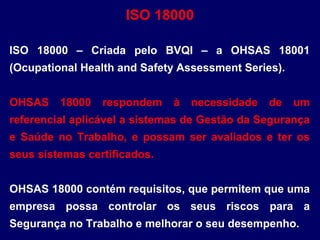 ISO 18000 – Criada pelo BVQI – a OHSAS 18001
(Ocupational Health and Safety Assessment Series).
OHSAS 18000 respondem à necessidade de um
referencial aplicável a sistemas de Gestão da Segurança
e Saúde no Trabalho, e possam ser avaliados e ter os
seus sistemas certificados.
OHSAS 18000 contém requisitos, que permitem que uma
empresa possa controlar os seus riscos para a
Segurança no Trabalho e melhorar o seu desempenho.
ISO 18000
 