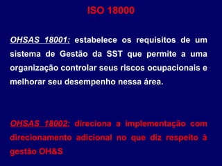 OHSAS 18001: estabelece os requisitos de um
sistema de Gestão da SST que permite a uma
organização controlar seus riscos ocupacionais e
melhorar seu desempenho nessa área.
OHSAS 18002: direciona a implementação com
direcionamento adicional no que diz respeito à
gestão OH&S
ISO 18000
 