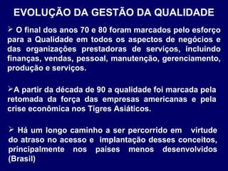 EVOLUÇÃO DA GESTÃO DA QUALIDADE
 Há um longo caminho a ser percorrido em virtude
do atraso no acesso e implantação desses conceitos,
principalmente nos países menos desenvolvidos
(Brasil)
A partir da década de 90 a qualidade foi marcada pela
retomada da força das empresas americanas e pela
crise econômica nos Tigres Asiáticos.
 O final dos anos 70 e 80 foram marcados pelo esforço
para a Qualidade em todos os aspectos de negócios e
das organizações prestadoras de serviços, incluindo
finanças, vendas, pessoal, manutenção, gerenciamento,
produção e serviços.
 