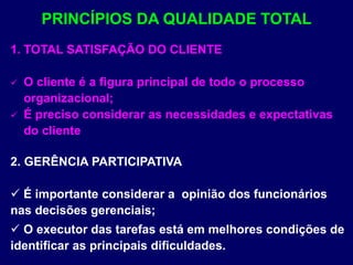 1. TOTAL SATISFAÇÃO DO CLIENTE
 O cliente é a figura principal de todo o processo
organizacional;
 É preciso considerar as necessidades e expectativas
do cliente
2. GERÊNCIA PARTICIPATIVA
 É importante considerar a opinião dos funcionários
nas decisões gerenciais;
 O executor das tarefas está em melhores condições de
identificar as principais dificuldades.
PRINCÍPIOS DA QUALIDADE TOTAL
 