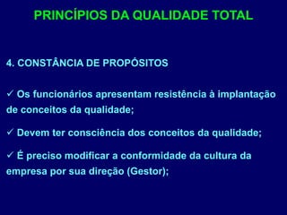 4. CONSTÂNCIA DE PROPÓSITOS
 Os funcionários apresentam resistência à implantação
de conceitos da qualidade;
 Devem ter consciência dos conceitos da qualidade;
 É preciso modificar a conformidade da cultura da
empresa por sua direção (Gestor);
PRINCÍPIOS DA QUALIDADE TOTAL
 