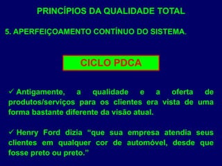 PRINCÍPIOS DA QUALIDADE TOTAL
5. APERFEIÇOAMENTO CONTÍNUO DO SISTEMA.
CICLO PDCA
 Antigamente, a qualidade e a oferta de
produtos/serviços para os clientes era vista de uma
forma bastante diferente da visão atual.
 Henry Ford dizia “que sua empresa atendia seus
clientes em qualquer cor de automóvel, desde que
fosse preto ou preto.”
 