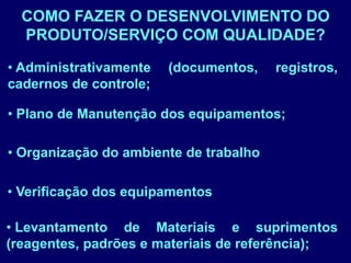 COMO FAZER O DESENVOLVIMENTO DO
PRODUTO/SERVIÇO COM QUALIDADE?
• Organização do ambiente de trabalho
• Administrativamente (documentos, registros,
cadernos de controle;
• Verificação dos equipamentos
• Plano de Manutenção dos equipamentos;
• Levantamento de Materiais e suprimentos
(reagentes, padrões e materiais de referência);
 
