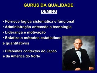 GURUS DA QUALIDADE
DEMING
• Fornece lógica sistemática e funcional
• Administração antecede a tecnologia
• Liderança e motivação
• Enfatiza o métodos estatísticos
e quantitativos
• Diferentes contextos do Japão
e da América do Norte
 
