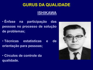 ISHIKAWA
• Ênfase na participação das
pessoas no processo de solução
de problemas;
• Técnicas estatísticas e de
orientação para pessoas;
• Círculos de controle da
qualidade.
GURUS DA QUALIDADE
 
