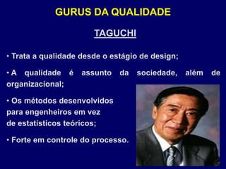 TAGUCHI
• Trata a qualidade desde o estágio de design;
• A qualidade é assunto da sociedade, além de
organizacional;
• Os métodos desenvolvidos
para engenheiros em vez
de estatísticos teóricos;
• Forte em controle do processo.
GURUS DA QUALIDADE
 