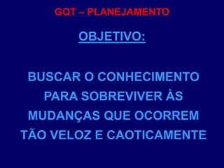 GQT – PLANEJAMENTO
BUSCAR O CONHECIMENTO
PARA SOBREVIVER ÀS
MUDANÇAS QUE OCORREM
TÃO VELOZ E CAOTICAMENTE
OBJETIVO:
 