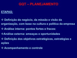 GQT – PLANEJAMENTO
ETAPAS:
 Definição do negócio, da missão e visão da
organização, com base na cultura e política da empresa
 Análise interna: pontos fortes e fracos:
Análise externa: ameaças e oportunidades
 Definição dos objetivos estratégicos, estratégias e
ações
 Acompanhamento e controle
 