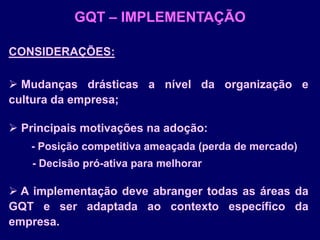 GQT – IMPLEMENTAÇÃO
CONSIDERAÇÕES:
 Mudanças drásticas a nível da organização e
cultura da empresa;
 Principais motivações na adoção:
- Posição competitiva ameaçada (perda de mercado)
- Decisão pró-ativa para melhorar
 A implementação deve abranger todas as áreas da
GQT e ser adaptada ao contexto específico da
empresa.
 