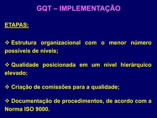 ETAPAS:
 Estrutura organizacional com o menor número
possíveis de níveis;
 Qualidade posicionada em um nível hierárquico
elevado;
 Criação de comissões para a qualidade;
 Documentação de procedimentos, de acordo com a
Norma ISO 9000.
GQT – IMPLEMENTAÇÃO
 
