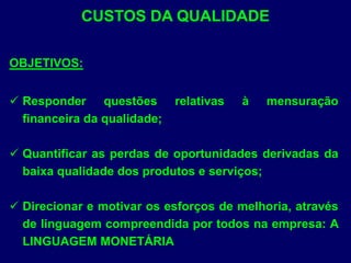 CUSTOS DA QUALIDADE
OBJETIVOS:
 Responder questões relativas à mensuração
financeira da qualidade;
 Quantificar as perdas de oportunidades derivadas da
baixa qualidade dos produtos e serviços;
 Direcionar e motivar os esforços de melhoria, através
de linguagem compreendida por todos na empresa: A
LINGUAGEM MONETÁRIA
 