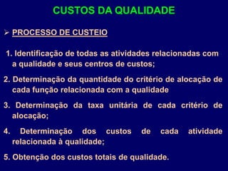  PROCESSO DE CUSTEIO
1. Identificação de todas as atividades relacionadas com
a qualidade e seus centros de custos;
2. Determinação da quantidade do critério de alocação de
cada função relacionada com a qualidade
3. Determinação da taxa unitária de cada critério de
alocação;
4. Determinação dos custos de cada atividade
relacionada à qualidade;
5. Obtenção dos custos totais de qualidade.
CUSTOS DA QUALIDADE
 