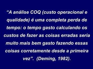 “A análise COQ (custo operacional e
qualidade) é uma completa perda de
tempo: o tempo gasto calculando os
custos de fazer as coisas erradas seria
muito mais bem gasto fazendo essas
coisas corretamente desde a primeira
vez”. (Deming, 1982).
 