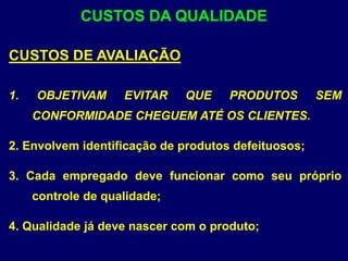 CUSTOS DE AVALIAÇÃO
1. OBJETIVAM EVITAR QUE PRODUTOS SEM
CONFORMIDADE CHEGUEM ATÉ OS CLIENTES.
2. Envolvem identificação de produtos defeituosos;
3. Cada empregado deve funcionar como seu próprio
controle de qualidade;
4. Qualidade já deve nascer com o produto;
CUSTOS DA QUALIDADE
 