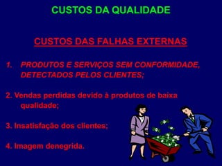 CUSTOS DAS FALHAS EXTERNAS
1. PRODUTOS E SERVIÇOS SEM CONFORMIDADE,
DETECTADOS PELOS CLIENTES;
2. Vendas perdidas devido à produtos de baixa
qualidade;
3. Insatisfação dos clientes;
4. Imagem denegrida.
CUSTOS DA QUALIDADE
 