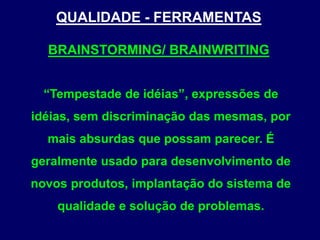 QUALIDADE - FERRAMENTAS
BRAINSTORMING/ BRAINWRITING
“Tempestade de idéias”, expressões de
idéias, sem discriminação das mesmas, por
mais absurdas que possam parecer. É
geralmente usado para desenvolvimento de
novos produtos, implantação do sistema de
qualidade e solução de problemas.
 
