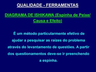 QUALIDADE - FERRAMENTAS
É um método particularmente efetivo de
ajudar a pesquisar as raízes do problema
através do levantamento de questões. A partir
dos questionamentos deve-se ir preenchendo
a espinha.
DIAGRAMA DE ISHIKAWA (Espinha de Peixe/
Causa e Efeito)
 