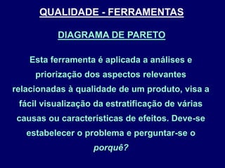 Esta ferramenta é aplicada a análises e
priorização dos aspectos relevantes
relacionadas à qualidade de um produto, visa a
fácil visualização da estratificação de várias
causas ou características de efeitos. Deve-se
estabelecer o problema e perguntar-se o
porquê?
DIAGRAMA DE PARETO
QUALIDADE - FERRAMENTAS
 