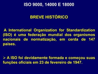 ISO 9000, 14000 E 18000
A International Organization for Standardization
(ISO) é uma federação mundial dos organismos
nacionais de normatização, em cerda de 147
países.
 A ISO foi devidamente formada e começou suas
funções oficiais em 23 de fevereiro de 1947.
BREVE HISTÓRICO
 