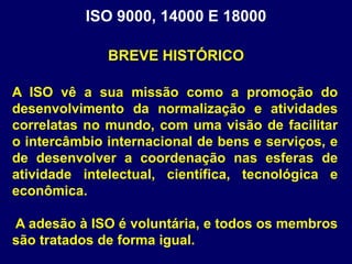 A ISO vê a sua missão como a promoção do
desenvolvimento da normalização e atividades
correlatas no mundo, com uma visão de facilitar
o intercâmbio internacional de bens e serviços, e
de desenvolver a coordenação nas esferas de
atividade intelectual, científica, tecnológica e
econômica.
A adesão à ISO é voluntária, e todos os membros
são tratados de forma igual.
ISO 9000, 14000 E 18000
BREVE HISTÓRICO
 