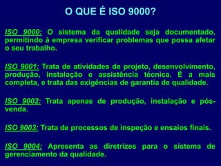 ISO 9000: O sistema da qualidade seja documentado,
permitindo à empresa verificar problemas que possa afetar
o seu trabalho.
ISO 9001: Trata de atividades de projeto, desenvolvimento,
produção, instalação e assistência técnica. É a mais
completa, e trata das exigências de garantia de qualidade.
ISO 9002: Trata apenas de produção, instalação e pós-
venda.
ISO 9003: Trata de processos de inspeção e ensaios finais.
ISO 9004: Apresenta as diretrizes para o sistema de
gerenciamento da qualidade.
O QUE É ISO 9000?
 