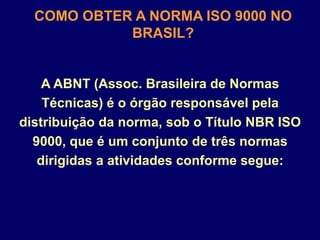 A ABNT (Assoc. Brasileira de Normas
Técnicas) é o órgão responsável pela
distribuição da norma, sob o Título NBR ISO
9000, que é um conjunto de três normas
dirigidas a atividades conforme segue:
COMO OBTER A NORMA ISO 9000 NO
BRASIL?
 